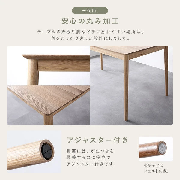 テーブルの天板や脚など手に触れやすい場所は 、 角をとったやさしい設計に。脚裏には 、 がたつきを調整するのに役立つアジャスター付きです。