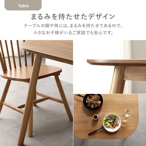 テーブルの脚や角には 、 まるみを持たせてあるので 、 小さなお子様がいるご家庭でも安心です。